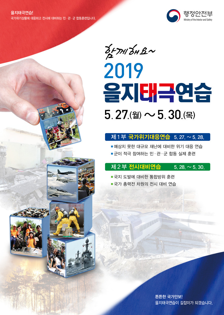 행정안전부 을지태극연습! 국가위기상황에 대응하고 전시에 대비하는 민&middot;관&middot;군 합동훈련입니다. 함께해요~ 2019 을지태극연습 5.27.(월)~5.30.(목) - 제1부 국가위기대응연습 5.27.~5.28.  예상치 못한 대규모 재난에 대비한 위기 대응 연습, 국이 적극 참여하는 민&middot;관&middot;군 합동 실제 훈련   - 제2부 전시대비연습 5.28.~5.30. 국지 도발에 대비한 통합방위 훈련, 국가 총력전 차원의 전시 대비 연습